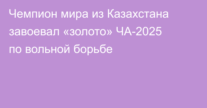 Чемпион мира из Казахстана завоевал «золото» ЧА-2025 по вольной борьбе