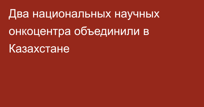 Два национальных научных онкоцентра объединили в Казахстане