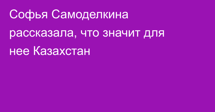 Софья Самоделкина рассказала, что значит для нее Казахстан