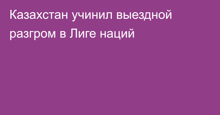 Казахстан учинил выездной разгром в Лиге наций