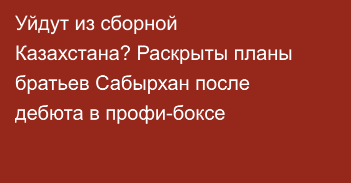 Уйдут из сборной Казахстана? Раскрыты планы братьев Сабырхан после дебюта в профи-боксе