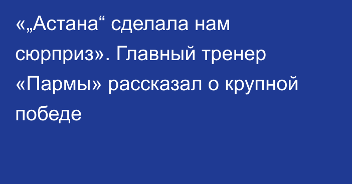 «„Астана“ сделала нам сюрприз». Главный тренер «Пармы» рассказал о крупной победе