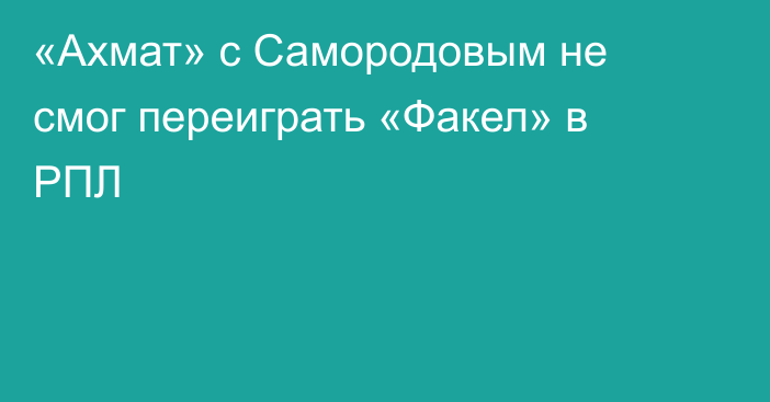 «Ахмат» с Самородовым не смог переиграть «Факел» в РПЛ