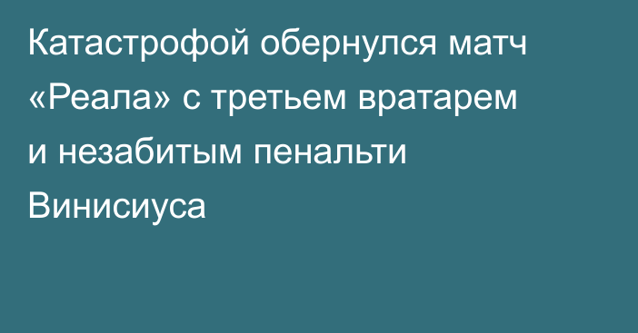 Катастрофой обернулся матч «Реала» с третьем вратарем и незабитым пенальти Винисиуса