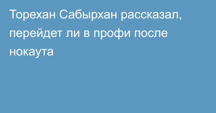 Торехан Сабырхан рассказал, перейдет ли в профи после нокаута