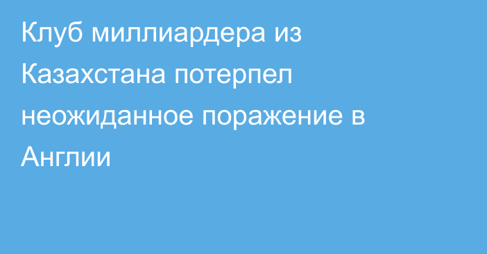 Клуб миллиардера из Казахстана потерпел неожиданное поражение в Англии