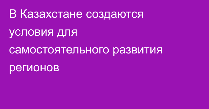 В Казахстане создаются условия для самостоятельного развития регионов