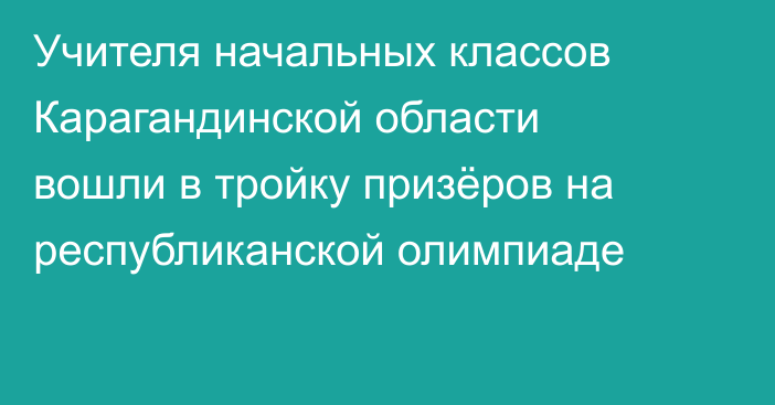 Учителя начальных классов Карагандинской области вошли в тройку призёров на республиканской олимпиаде