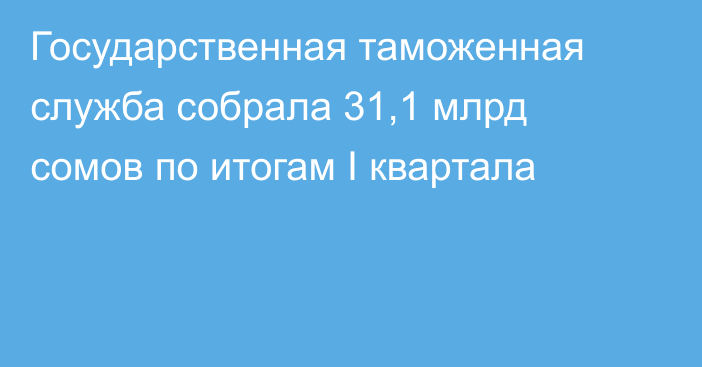 Государственная таможенная служба собрала 31,1 млрд сомов по итогам I квартала