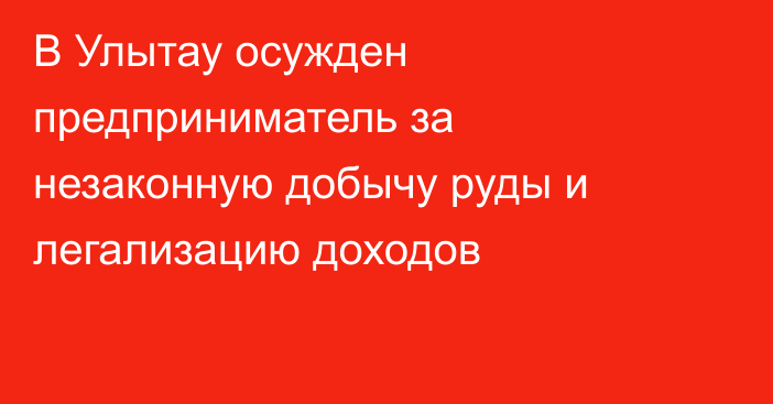 В Улытау осужден предприниматель за незаконную добычу руды и легализацию доходов