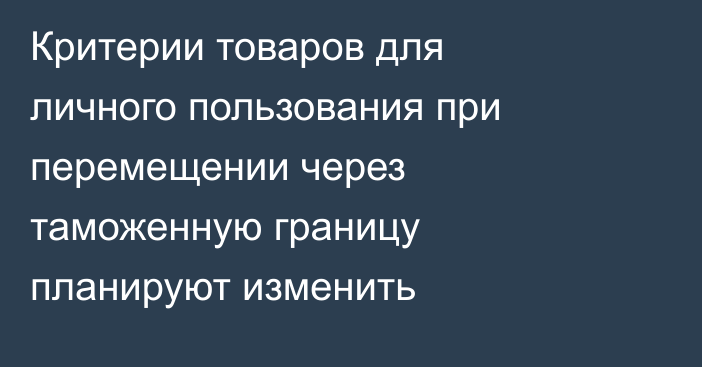 Критерии товаров для личного пользования при перемещении через таможенную границу планируют изменить
