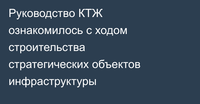 Руководство КТЖ ознакомилось с ходом строительства стратегических объектов инфраструктуры