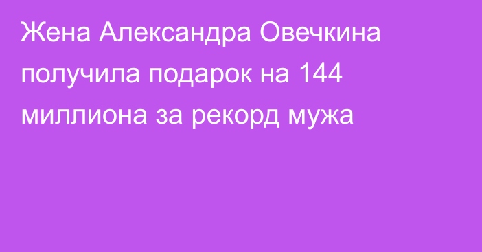 Жена Александра Овечкина получила подарок на 144 миллиона за рекорд мужа