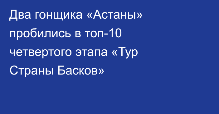 Два гонщика «Астаны» пробились в топ-10 четвертого этапа «Тур Страны Басков»