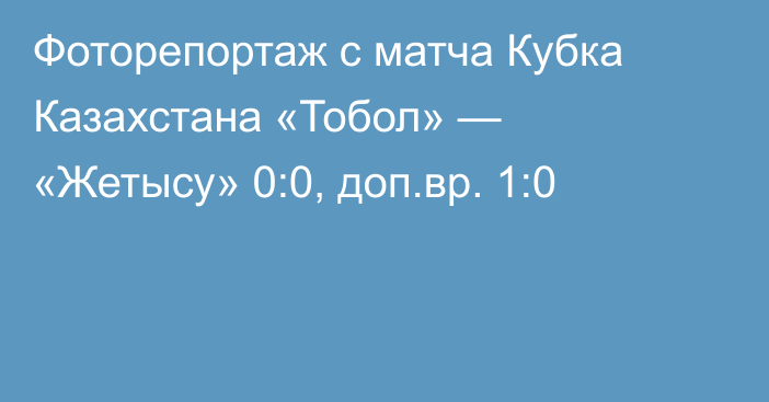 Фоторепортаж с матча Кубка Казахстана «Тобол» — «Жетысу» 0:0, доп.вр. 1:0