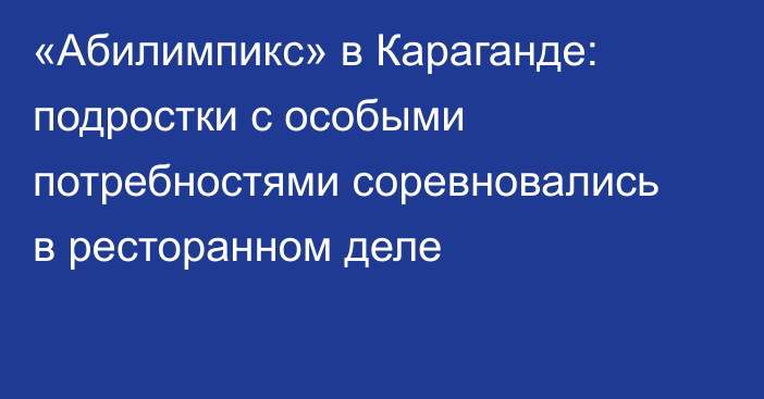 «Абилимпикс» в Караганде: подростки с особыми потребностями соревновались в ресторанном деле