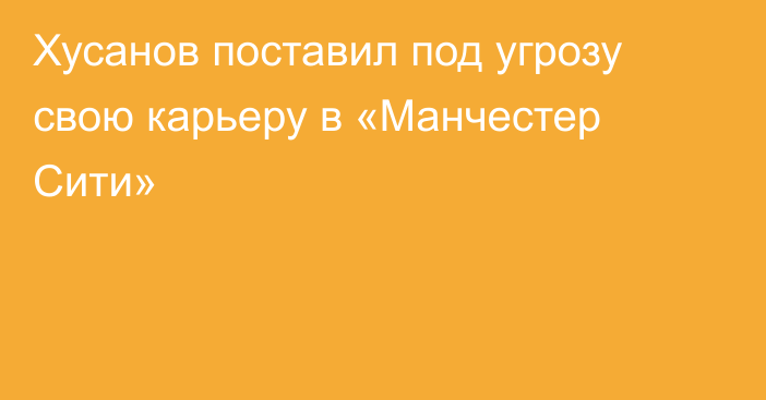 Хусанов поставил под угрозу свою карьеру в «Манчестер Сити»