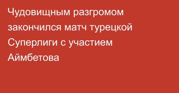 Чудовищным разгромом закончился матч турецкой Суперлиги с участием Аймбетова