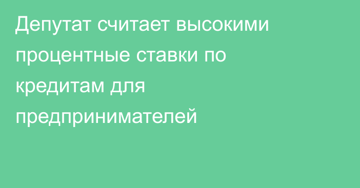 Депутат считает высокими процентные ставки по кредитам для предпринимателей