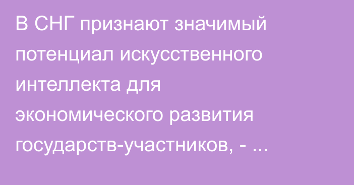 В СНГ признают значимый потенциал искусственного интеллекта для экономического развития государств-участников, - генсек СНГ