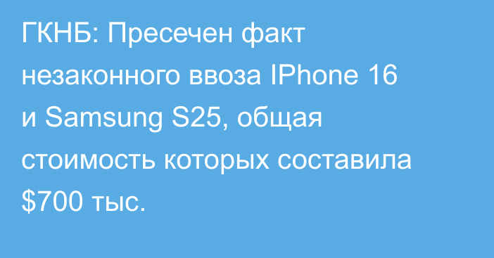 ГКНБ: Пресечен факт незаконного ввоза IPhone 16 и Samsung S25, общая стоимость которых составила $700 тыс.