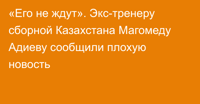 «Его не ждут». Экс-тренеру сборной Казахстана Магомеду Адиеву сообщили плохую новость
