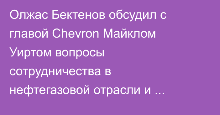 Олжас Бектенов обсудил с главой Chevron Майклом Уиртом вопросы сотрудничества в нефтегазовой отрасли и создание промышленного кластера вокруг Тенгиза