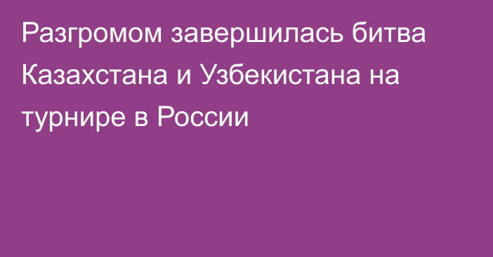 Разгромом завершилась битва Казахстана и Узбекистана на турнире в России