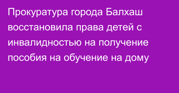 Прокуратура города Балхаш восстановила права детей с инвалидностью на получение пособия на обучение на дому