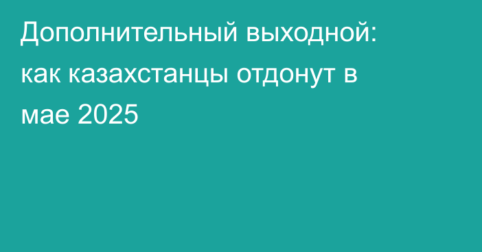 Дополнительный выходной: как казахстанцы отдонут в мае 2025