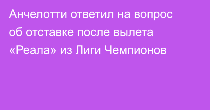 Анчелотти ответил на вопрос об отставке после вылета «Реала» из Лиги Чемпионов