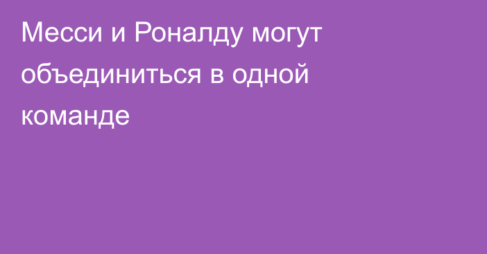 Месси и Роналду могут объединиться в одной команде