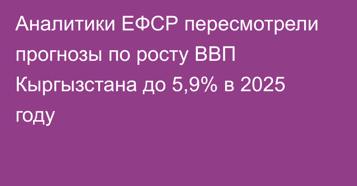 Аналитики ЕФСР пересмотрели прогнозы по росту ВВП Кыргызстана до 5,9% в 2025 году 
