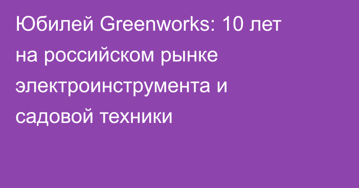 Юбилей Greenworks: 10 лет на российском рынке электроинструмента и садовой техники