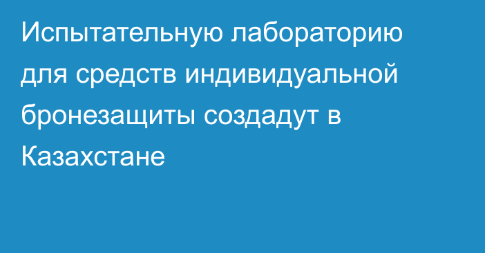 Испытательную лабораторию для средств индивидуальной бронезащиты создадут в Казахстане