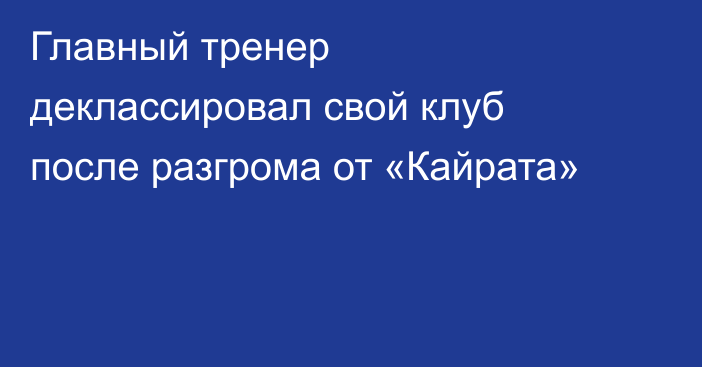 Главный тренер деклассировал свой клуб после разгрома от «Кайрата»