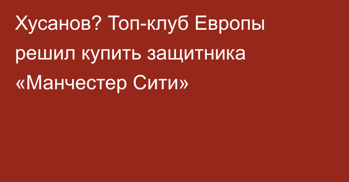 Хусанов? Топ-клуб Европы решил купить защитника «Манчестер Сити»