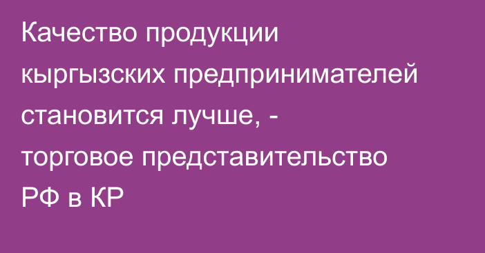 Качество продукции кыргызских предпринимателей становится лучше, - торговое представительство РФ в КР 