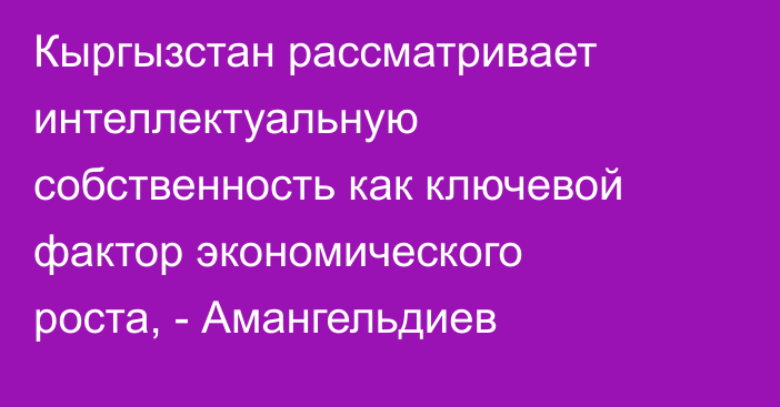 Кыргызстан рассматривает интеллектуальную собственность как ключевой фактор экономического роста, - Амангельдиев
