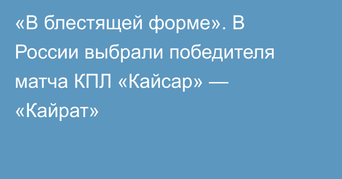 «В блестящей форме». В России выбрали победителя матча КПЛ «Кайсар» — «Кайрат»