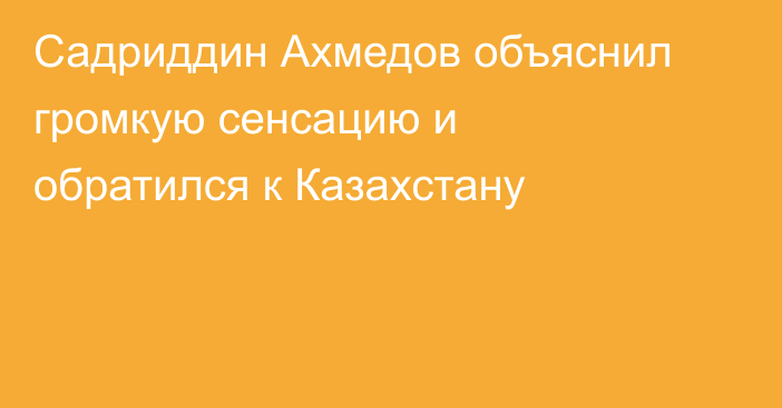 Садриддин Ахмедов объяснил громкую сенсацию и обратился к Казахстану