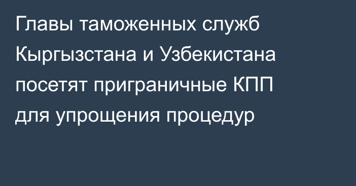 Главы таможенных служб Кыргызстана и Узбекистана посетят приграничные КПП для упрощения процедур