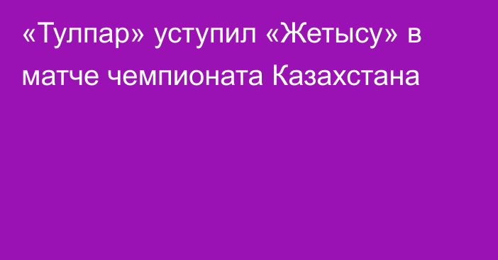 «Тулпар» уступил «Жетысу» в матче чемпионата Казахстана