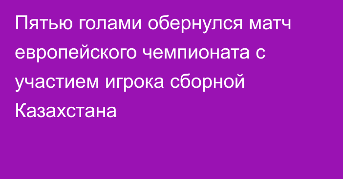 Пятью голами обернулся матч европейского чемпионата с участием игрока сборной Казахстана