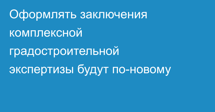 Оформлять заключения комплексной градостроительной экспертизы будут по-новому