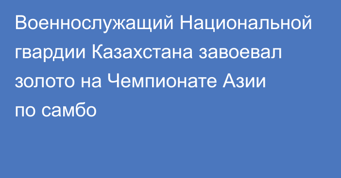 Военнослужащий Национальной гвардии Казахстана завоевал золото на Чемпионате Азии по самбо
