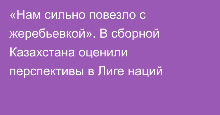 «Нам сильно повезло с жеребьевкой». В сборной Казахстана оценили перспективы в Лиге наций