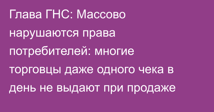 Глава ГНС: Массово нарушаются права потребителей: многие торговцы даже одного чека в день не выдают при продаже