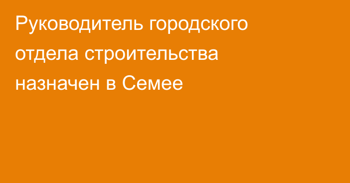 Руководитель городского отдела строительства назначен в Семее