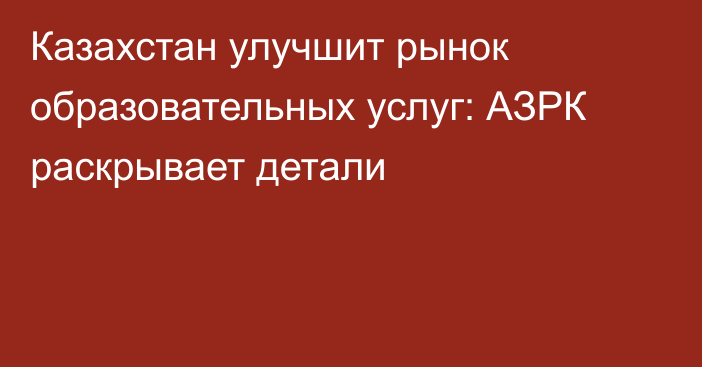 Казахстан улучшит рынок образовательных услуг: АЗРК раскрывает детали